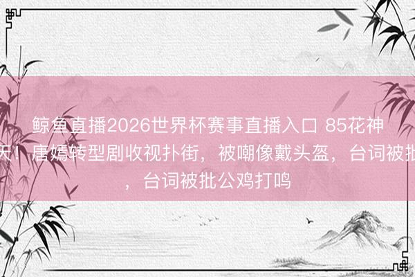 鲸鱼直播2026世界杯赛事直播入口 85花神情整宿变天！唐嫣转型剧收视扑街，被嘲像戴头盔，台词被批公鸡打鸣