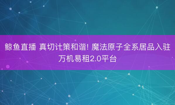 鲸鱼直播 真切计策和谐! 魔法原子全系居品入驻万机易租2.0平台