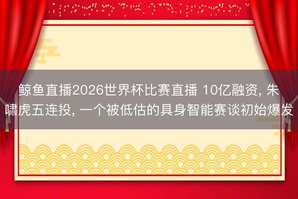 鲸鱼直播2026世界杯比赛直播 10亿融资, 朱啸虎五连投, 一个被低估的具身智能赛谈初始爆发