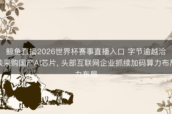鲸鱼直播2026世界杯赛事直播入口 字节逾越洽谈采购国产AI芯片， 头部互联网企业抓续加码算力布局