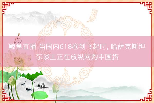 鲸鱼直播 当国内618卷到飞起时， 哈萨克斯坦东谈主正在放纵网购中国货