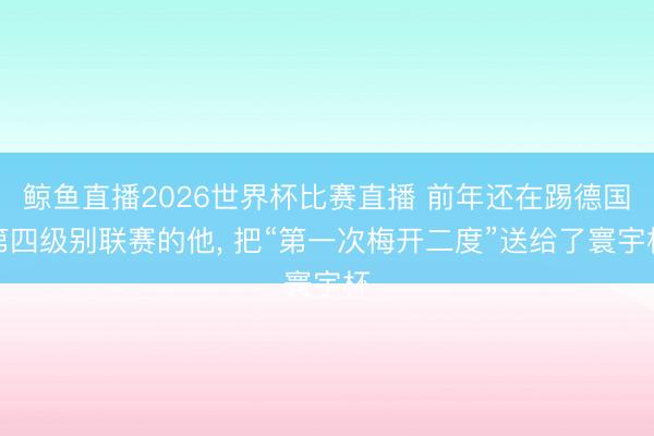 鲸鱼直播2026世界杯比赛直播 前年还在踢德国第四级别联赛的他， 把“第一次梅开二度”送给了寰宇杯