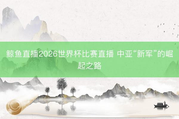 鲸鱼直播2026世界杯比赛直播 中亚“新军”的崛起之路