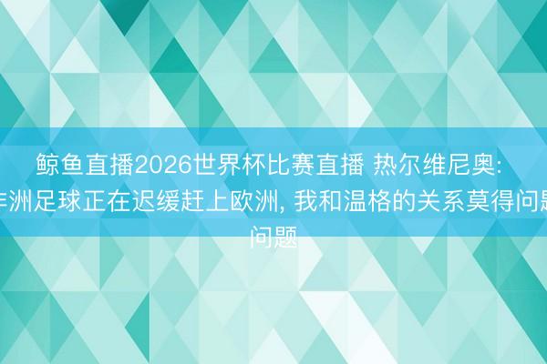 鲸鱼直播2026世界杯比赛直播 热尔维尼奥: 非洲足球正在迟缓赶上欧洲， 我和温格的关系莫得问题