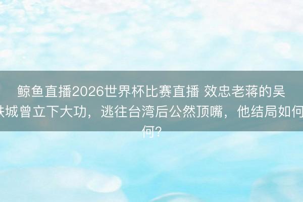 鲸鱼直播2026世界杯比赛直播 效忠老蒋的吴铁城曾立下大功,逃往台湾后公然顶嘴,他结局如何?