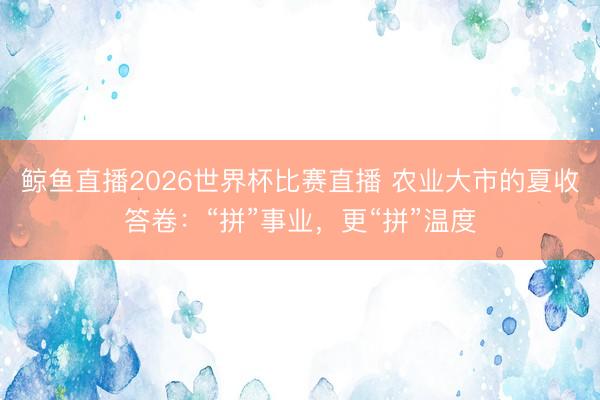 鲸鱼直播2026世界杯比赛直播 农业大市的夏收答卷:“拼”事业,更“拼”温度