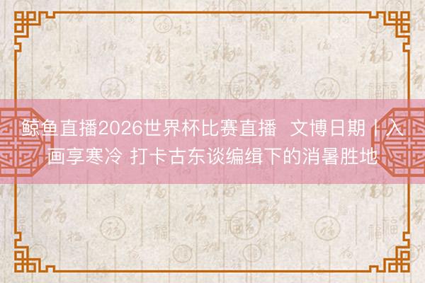 鲸鱼直播2026世界杯比赛直播 文博日期丨入画享寒冷 打卡古东谈编缉下的消暑胜地