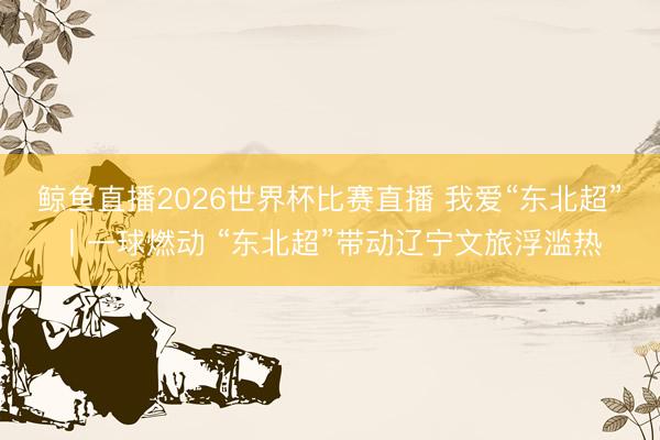 鲸鱼直播2026世界杯比赛直播 我爱“东北超”丨一球燃动 “东北超”带动辽宁文旅浮滥热