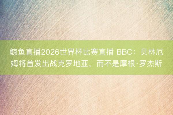 鲸鱼直播2026世界杯比赛直播 BBC:贝林厄姆将首发出战克罗地亚,而不是摩根·罗杰斯