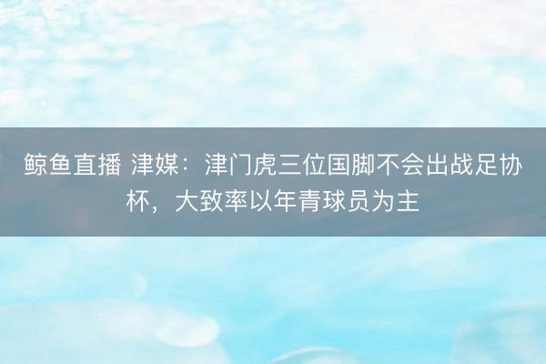 鲸鱼直播 津媒：津门虎三位国脚不会出战足协杯，大致率以年青球员为主