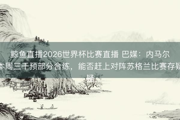 鲸鱼直播2026世界杯比赛直播 巴媒:内马尔本周三干预部分合练,能否赶上对阵苏格兰比赛存疑