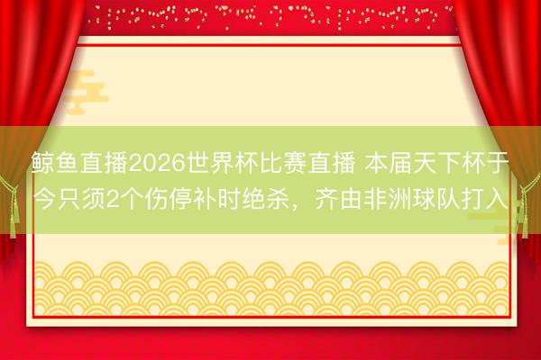 鲸鱼直播2026世界杯比赛直播 本届天下杯于今只须2个伤停补时绝杀,齐由非洲球队打入
