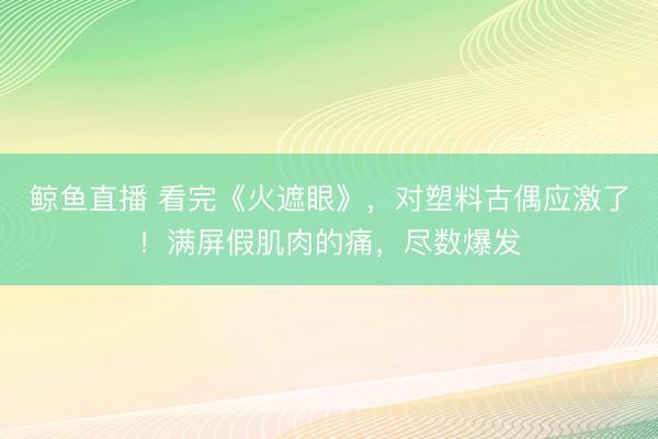 鲸鱼直播 看完《火遮眼》,对塑料古偶应激了!满屏假肌肉的痛,尽数爆发