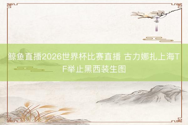 鲸鱼直播2026世界杯比赛直播 古力娜扎上海TF举止黑西装生图