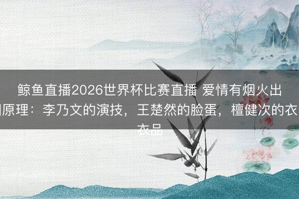 鲸鱼直播2026世界杯比赛直播 爱情有烟火出圈原理:李乃文的演技,王楚然的脸蛋,檀健次的衣品