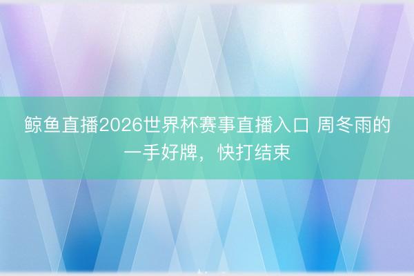 鲸鱼直播2026世界杯赛事直播入口 周冬雨的一手好牌,快打结束