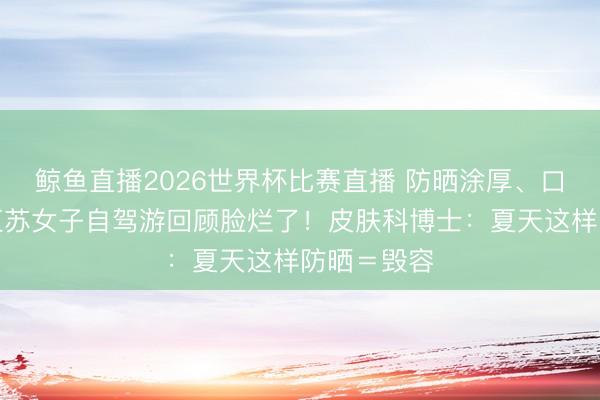 鲸鱼直播2026世界杯比赛直播 防晒涂厚、口罩焊脸?江苏女子自驾游回顾脸烂了!皮肤科博士:夏天这样防晒=毁容