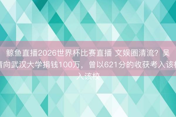 鲸鱼直播2026世界杯比赛直播 文娱圈清流?吴倩向武汉大学捐钱100万,曾以621分的收获考入该校